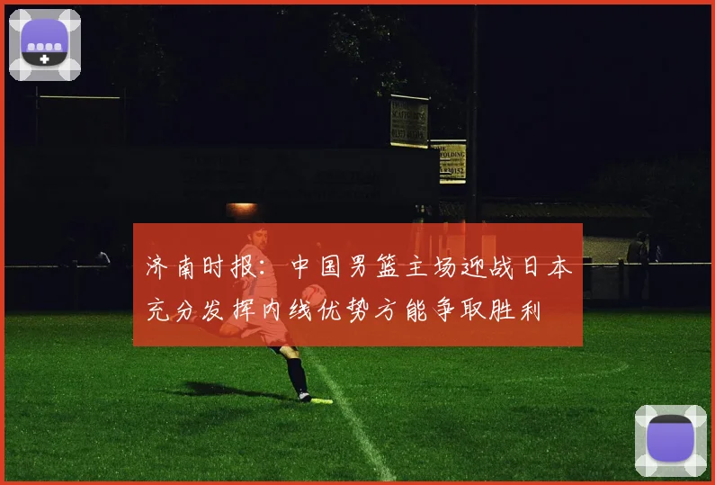 济南时报：中国男篮主场迎战日本充分发挥内线优势方能争取胜利