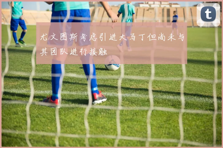 尤文图斯考虑引进大马丁但尚未与其团队进行接触