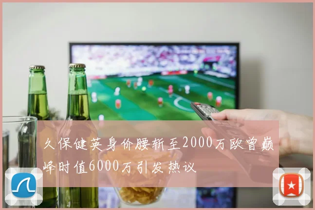 久保健英身价腰斩至2000万欧曾巅峰时值6000万引发热议