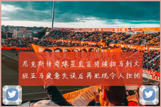 尼克斯传奇球星直言将横扫马刺文班亚马疲惫失误后再犯规令人担忧