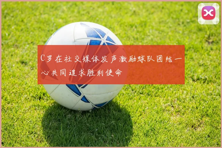 C罗在社交媒体发声激励球队团结一心共同追求胜利使命