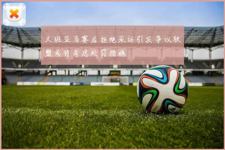 文班亚马赛后拒绝采访引发争议联盟或将考虑处罚措施