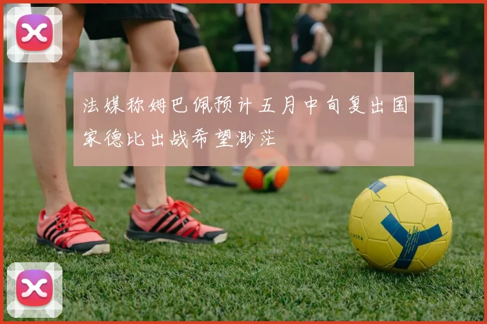 法媒称姆巴佩预计五月中旬复出国家德比出战希望渺茫