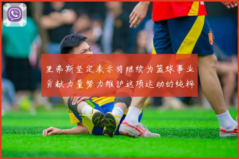 里弗斯坚定表示将继续为篮球事业贡献力量努力维护这项运动的纯粹与发展