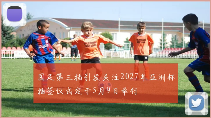 国足第三档引发关注2027年亚洲杯抽签仪式定于5月9日举行