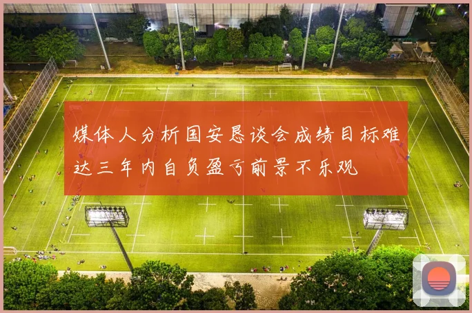 媒体人分析国安恳谈会成绩目标难达三年内自负盈亏前景不乐观
