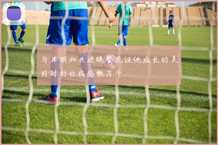 与库明加共进晚餐见证他成长的美好时刻让我感慨万千
