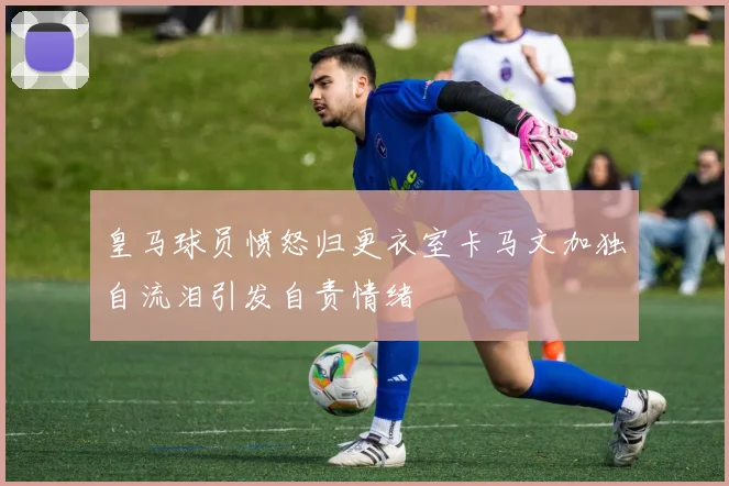 皇马球员愤怒归更衣室卡马文加独自流泪引发自责情绪