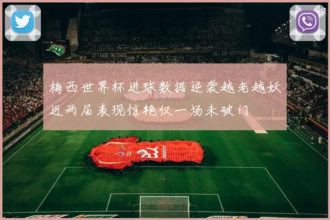 梅西世界杯进球数据逆袭越老越妖近两届表现惊艳仅一场未破门