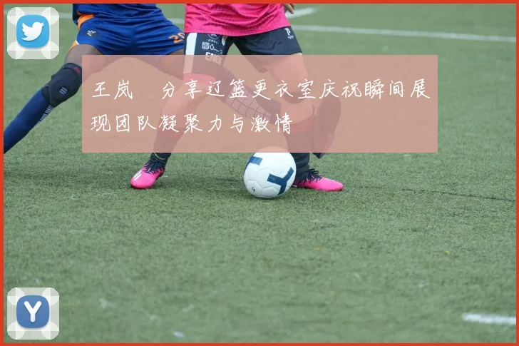 王岚嵚分享辽篮更衣室庆祝瞬间展现团队凝聚力与激情