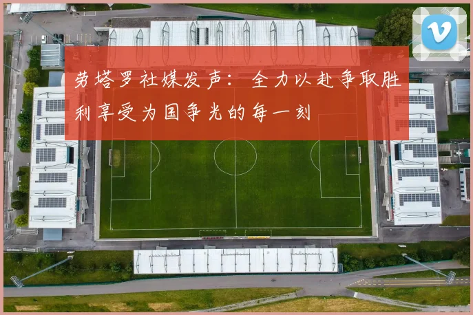 劳塔罗社媒发声：全力以赴争取胜利享受为国争光的每一刻