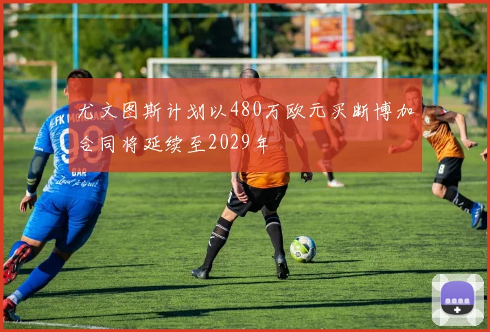 尤文图斯计划以480万欧元买断博加合同将延续至2029年