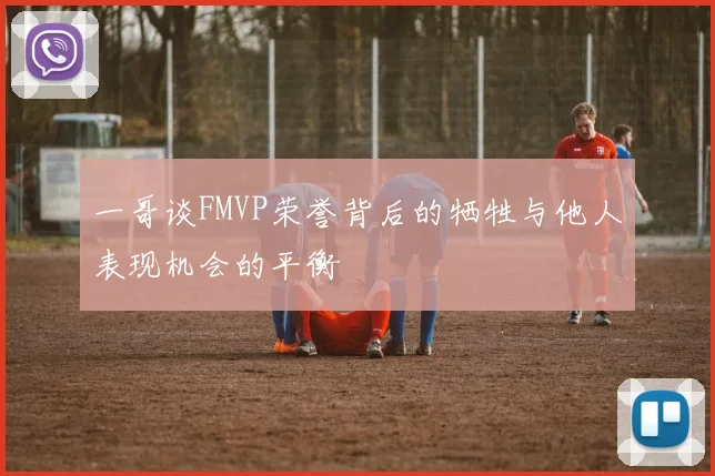 一哥谈FMVP荣誉背后的牺牲与他人表现机会的平衡
