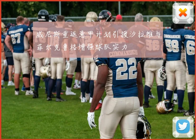 威尼斯重返意甲计划引援沙拉维与菲尔克鲁格增强球队实力