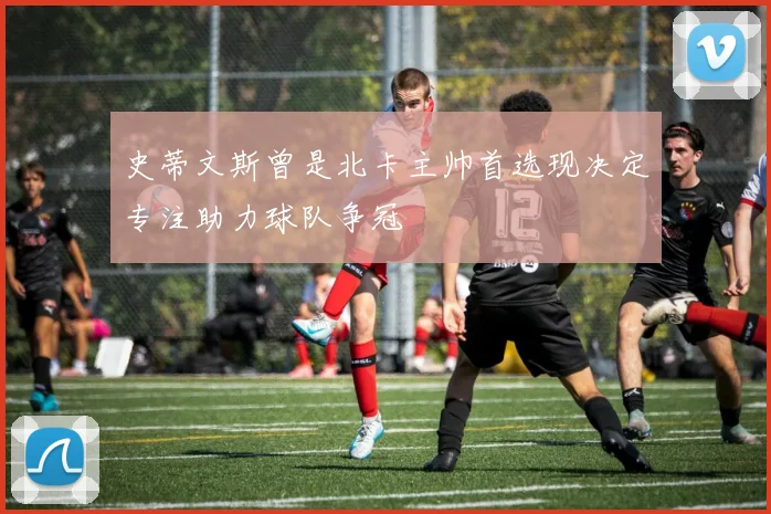 史蒂文斯曾是北卡主帅首选现决定专注助力球队争冠