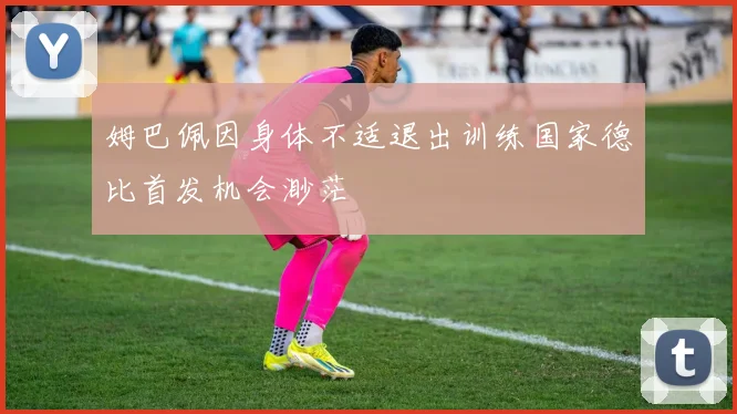 姆巴佩因身体不适退出训练国家德比首发机会渺茫
