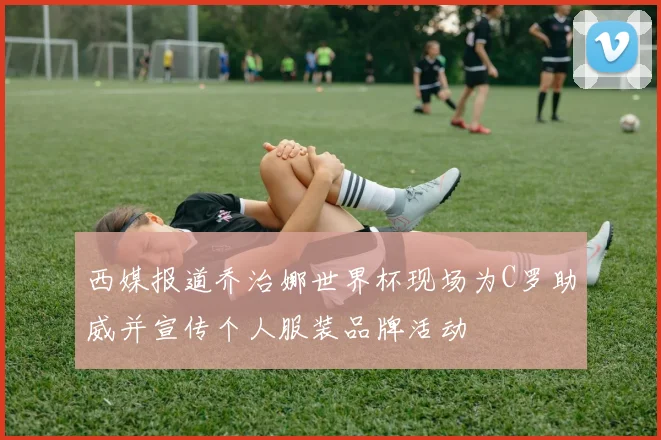 西媒报道乔治娜世界杯现场为C罗助威并宣传个人服装品牌活动