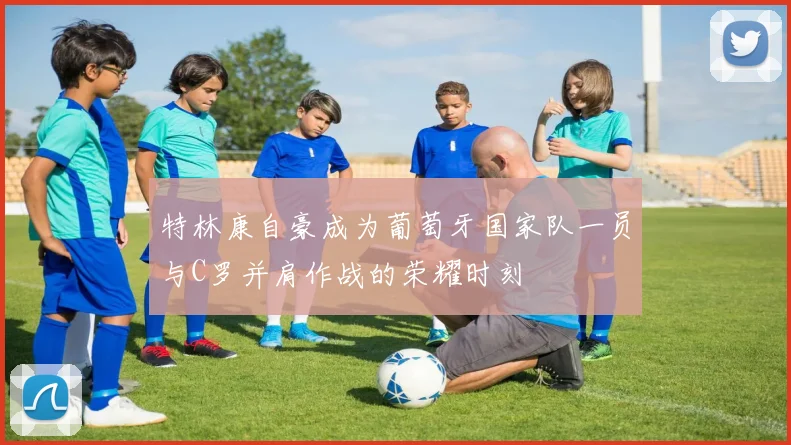 特林康自豪成为葡萄牙国家队一员与C罗并肩作战的荣耀时刻