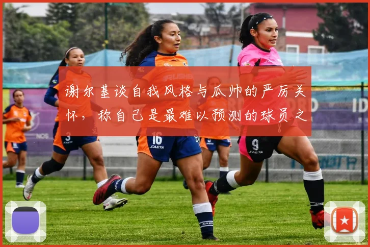 谢尔基谈自我风格与瓜帅的严厉关怀，称自己是最难以预测的球员之一