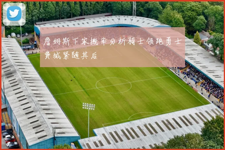 詹姆斯下家概率分析骑士领跑勇士费城紧随其后