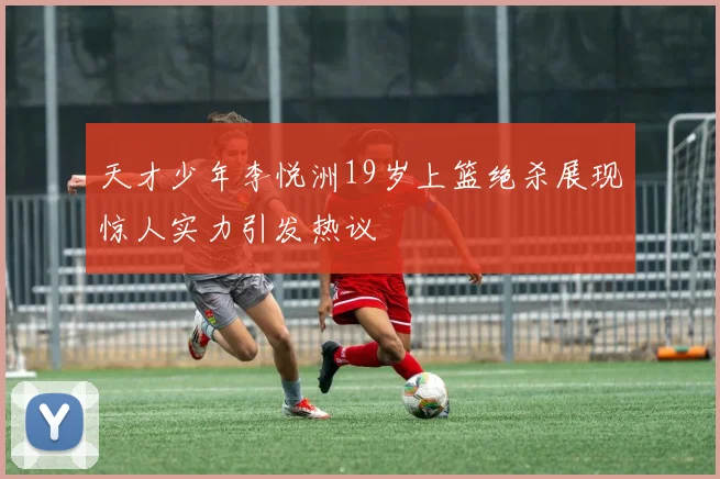天才少年李悦洲19岁上篮绝杀展现惊人实力引发热议
