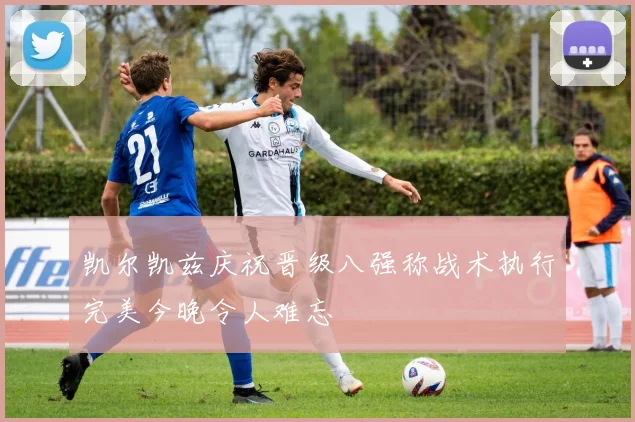 凯尔凯兹庆祝晋级八强称战术执行完美今晚令人难忘