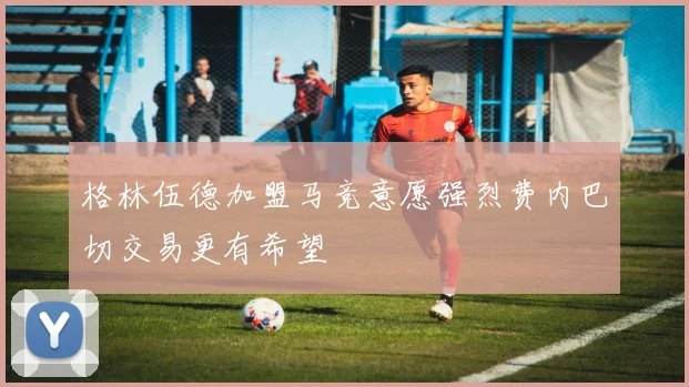 格林伍德加盟马竞意愿强烈费内巴切交易更有希望