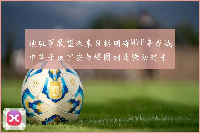 迪班萨展望未来目标明确MVP争夺战中华子坎宁安与塔图姆是强劲对手