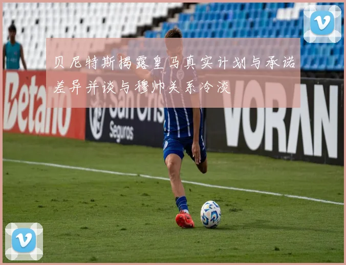 贝尼特斯揭露皇马真实计划与承诺差异并谈与穆帅关系冷淡