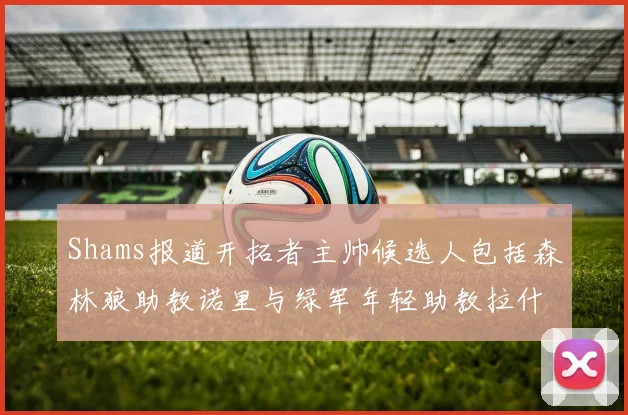 Shams报道开拓者主帅候选人包括森林狼助教诺里与绿军年轻助教拉什布鲁克